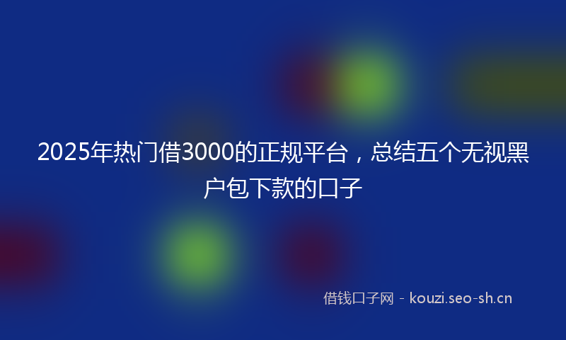2025年热门借3000的正规平台，总结五个无视黑户包下款的口子