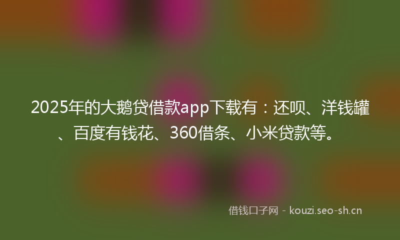 2025年的大鹅贷借款app下载有：还呗、洋钱罐、百度有钱花、360借条、小米贷款等。