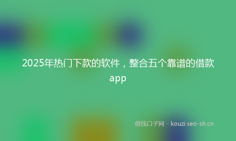 2025年热门下款的软件，整合五个靠谱的借款app