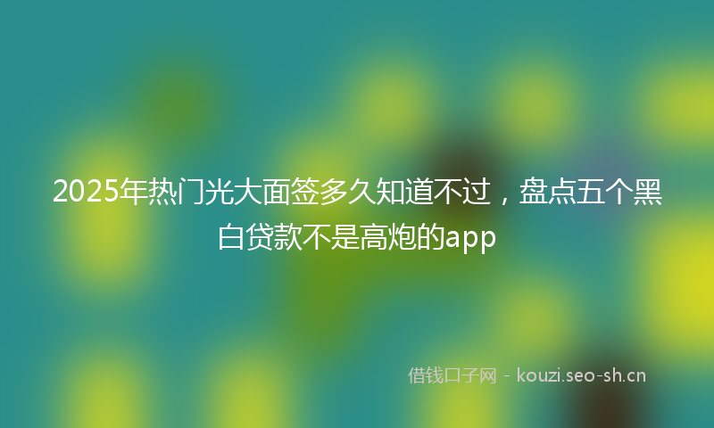 2025年热门光大面签多久知道不过，盘点五个黑白贷款不是高炮的app