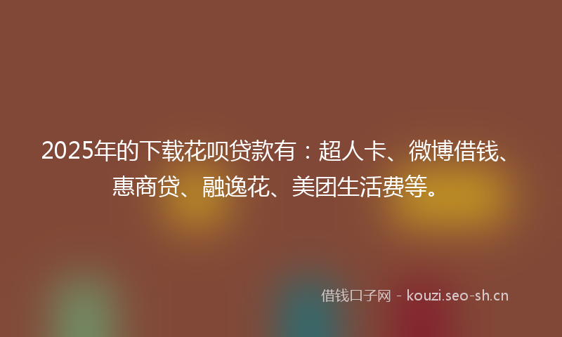 2025年的下载花呗贷款有：超人卡、微博借钱、惠商贷、融逸花、美团生活费等。