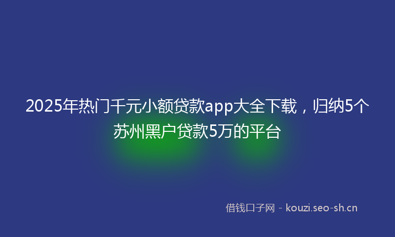 2025年热门千元小额贷款app大全下载，归纳5个苏州黑户贷款5万的平台