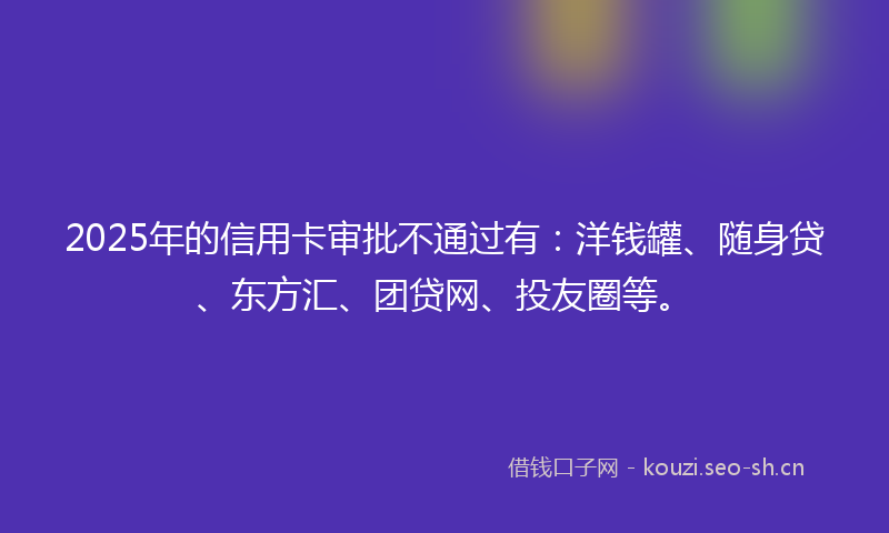 2025年的信用卡审批不通过有：洋钱罐、随身贷、东方汇、团贷网、投友圈等。