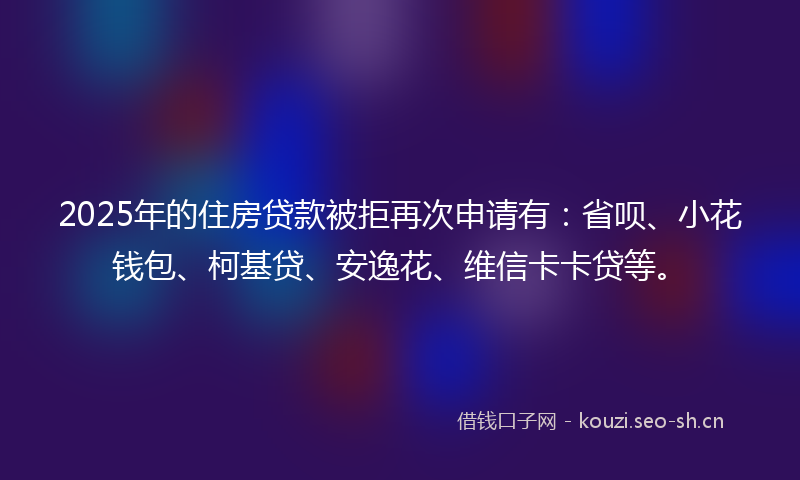 2025年的住房贷款被拒再次申请有：省呗、小花钱包、柯基贷、安逸花、维信卡卡贷等。