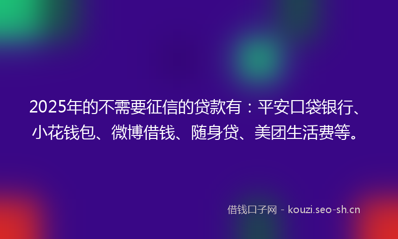 2025年的不需要征信的贷款有：平安口袋银行、小花钱包、微博借钱、随身贷、美团生活费等。