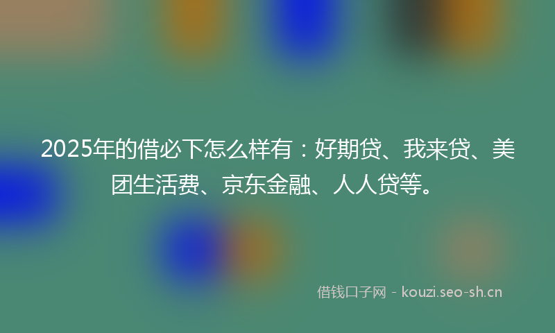 2025年的借必下怎么样有：好期贷、我来贷、美团生活费、京东金融、人人贷等。