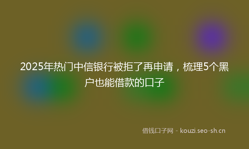 2025年热门中信银行被拒了再申请，梳理5个黑户也能借款的口子