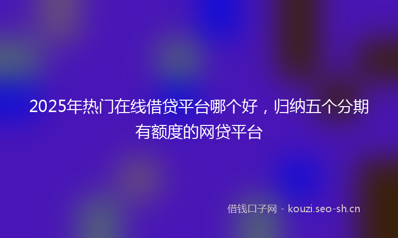 2025年热门在线借贷平台哪个好，归纳五个分期有额度的网贷平台