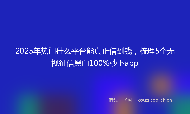 2025年热门什么平台能真正借到钱，梳理5个无视征信黑白100%秒下app