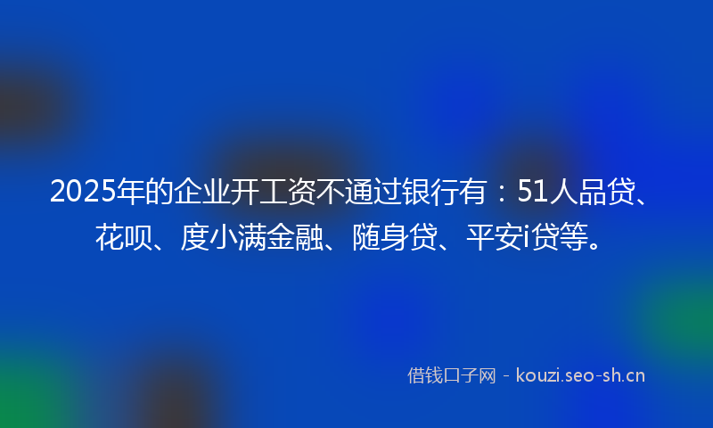 2025年的企业开工资不通过银行有：51人品贷、花呗、度小满金融、随身贷、平安i贷等。
