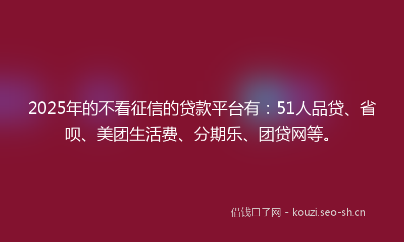 2025年的不看征信的贷款平台有：51人品贷、省呗、美团生活费、分期乐、团贷网等。