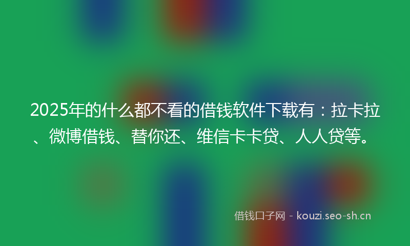 2025年的什么都不看的借钱软件下载有：拉卡拉、微博借钱、替你还、维信卡卡贷、人人贷等。