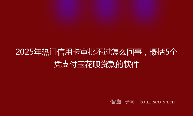 2025年热门信用卡审批不过怎么回事，概括5个凭支付宝花呗贷款的软件