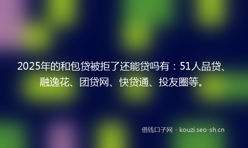 2025年的和包贷被拒了还能贷吗有：51人品贷、融逸花、团贷网、快贷通、投友圈等。