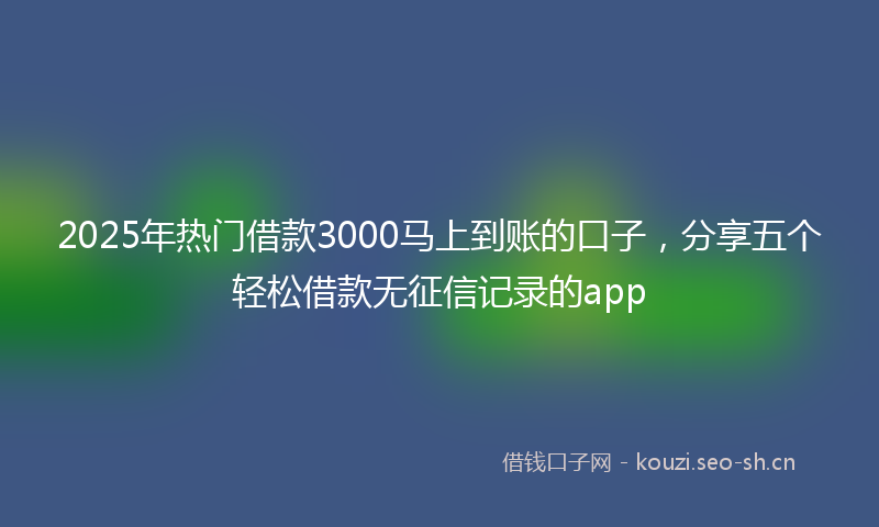 2025年热门借款3000马上到账的口子，分享五个轻松借款无征信记录的app