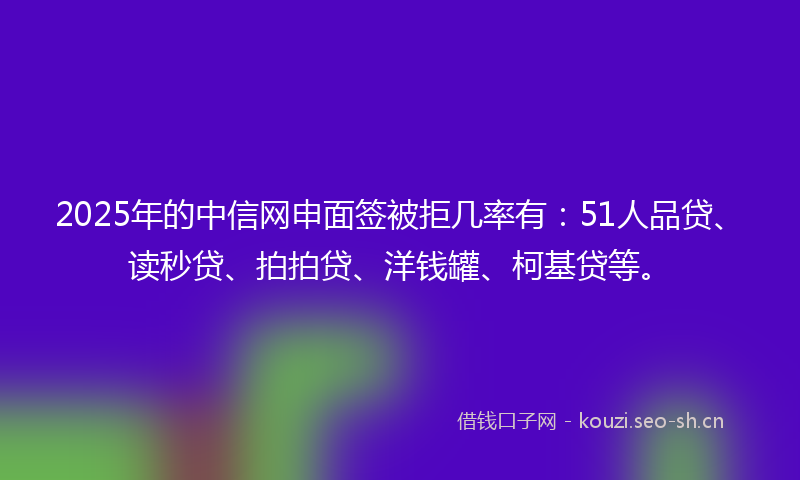 2025年的中信网申面签被拒几率有：51人品贷、读秒贷、拍拍贷、洋钱罐、柯基贷等。