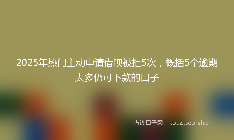 2025年热门主动申请借呗被拒5次，概括5个逾期太多仍可下款的口子