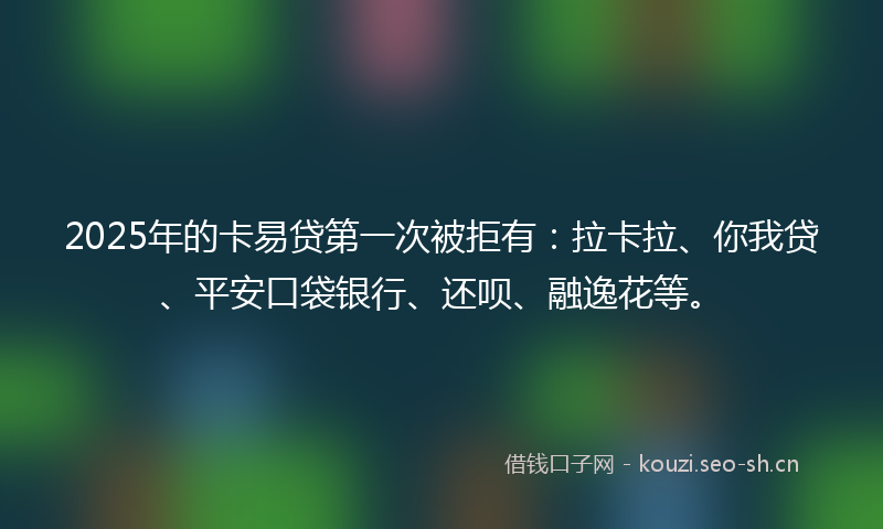 2025年的卡易贷第一次被拒有：拉卡拉、你我贷、平安口袋银行、还呗、融逸花等。
