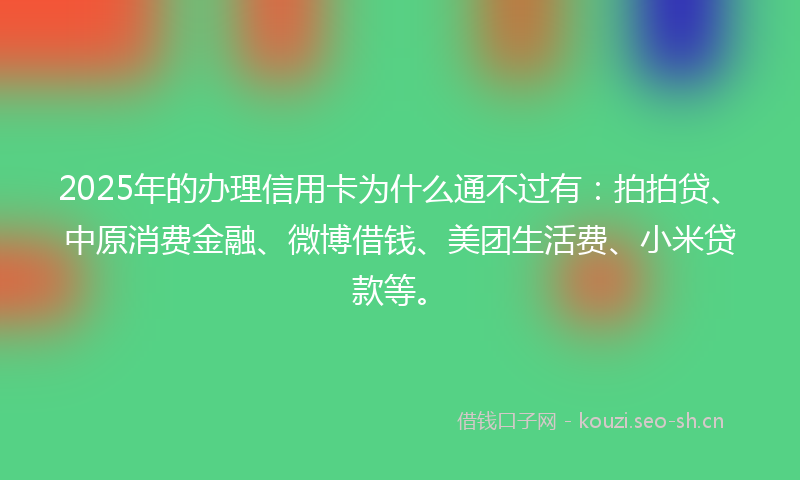 2025年的办理信用卡为什么通不过有：拍拍贷、中原消费金融、微博借钱、美团生活费、小米贷款等。
