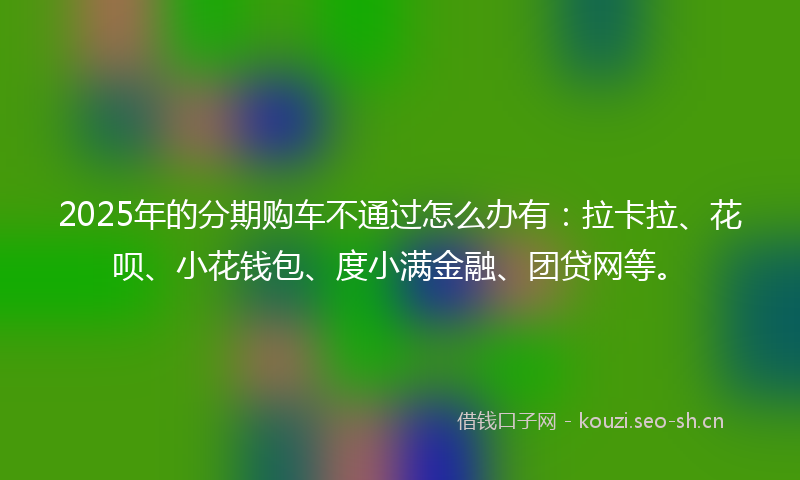 2025年的分期购车不通过怎么办有：拉卡拉、花呗、小花钱包、度小满金融、团贷网等。