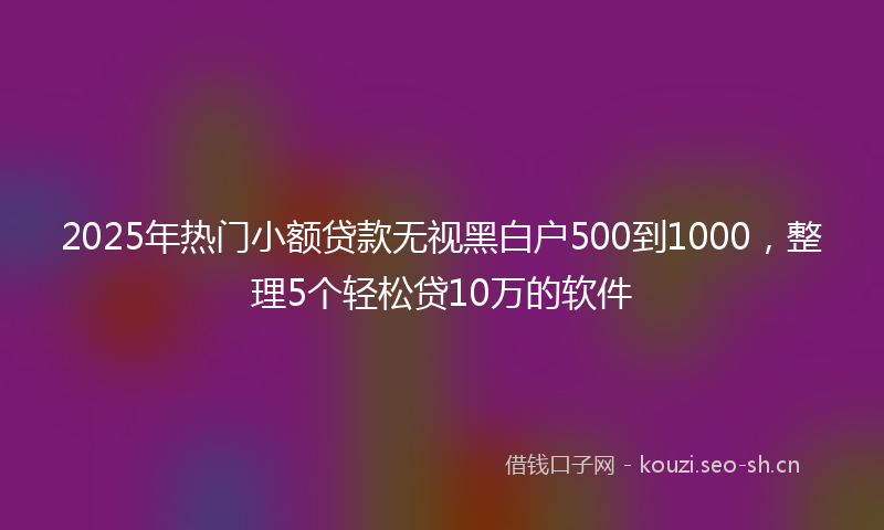 2025年热门小额贷款无视黑白户500到1000，整理5个轻松贷10万的软件