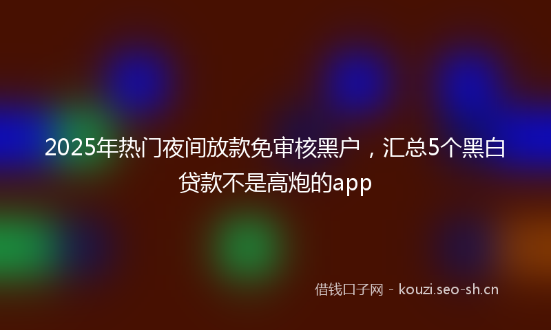 2025年热门夜间放款免审核黑户,汇总5个黑白贷款不是高炮的app