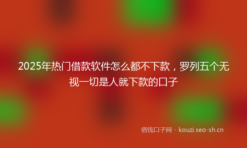 2025年热门借款软件怎么都不下款，罗列五个无视一切是人就下款的口子