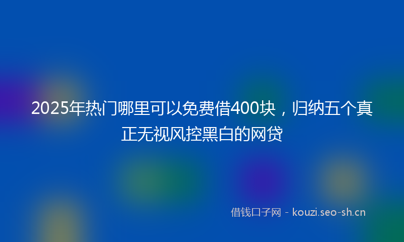 2025年热门哪里可以免费借400块，归纳五个真正无视风控黑白的网贷