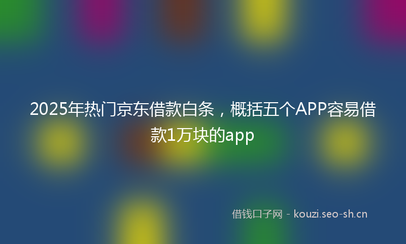 2025年热门京东借款白条，概括五个APP容易借款1万块的app