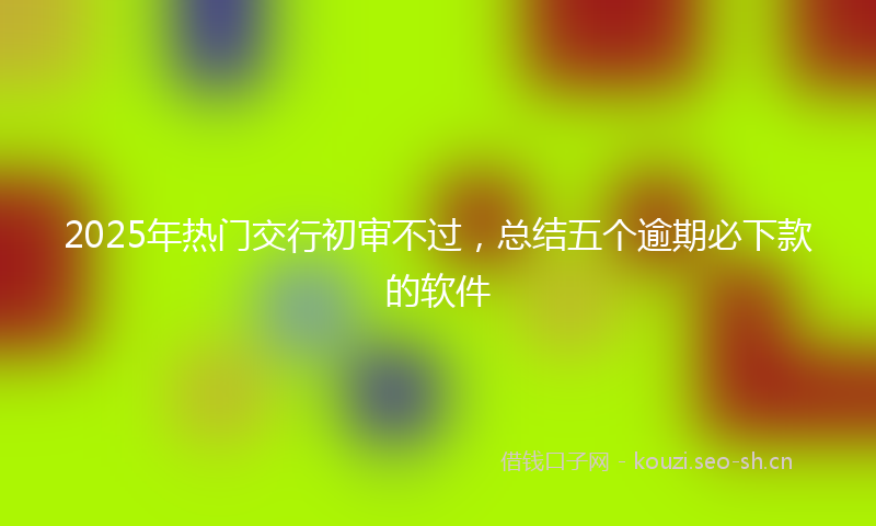 2025年热门交行初审不过，总结五个逾期必下款的软件