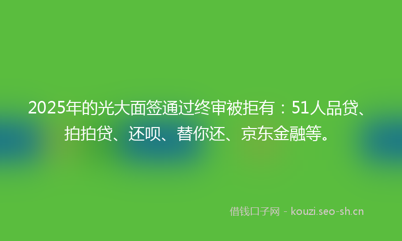 2025年的光大面签通过终审被拒有：51人品贷、拍拍贷、还呗、替你还、京东金融等。