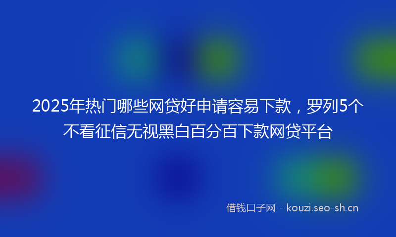 2025年热门哪些网贷好申请容易下款，罗列5个不看征信无视黑白百分百下款网贷平台