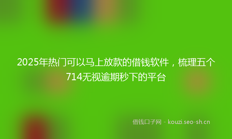 2025年热门可以马上放款的借钱软件，梳理五个714无视逾期秒下的平台