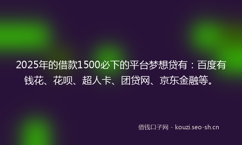 2025年的借款1500必下的平台梦想贷有：百度有钱花、花呗、超人卡、团贷网、京东金融等。