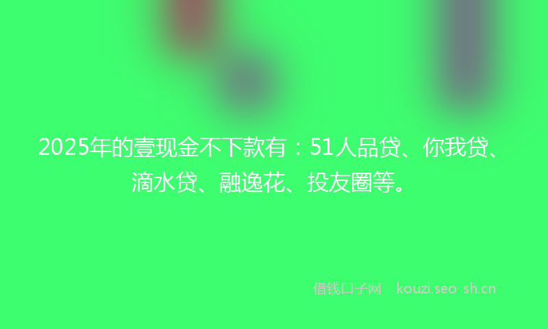 2025年的壹现金不下款有：51人品贷、你我贷、滴水贷、融逸花、投友圈等。