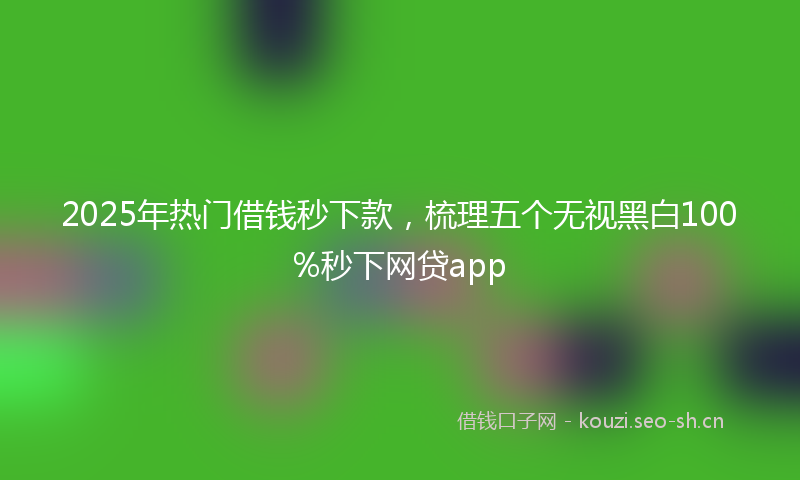 2025年热门借钱秒下款，梳理五个无视黑白100%秒下网贷app