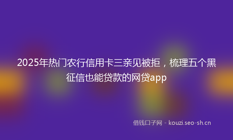 2025年热门农行信用卡三亲见被拒，梳理五个黑征信也能贷款的网贷app