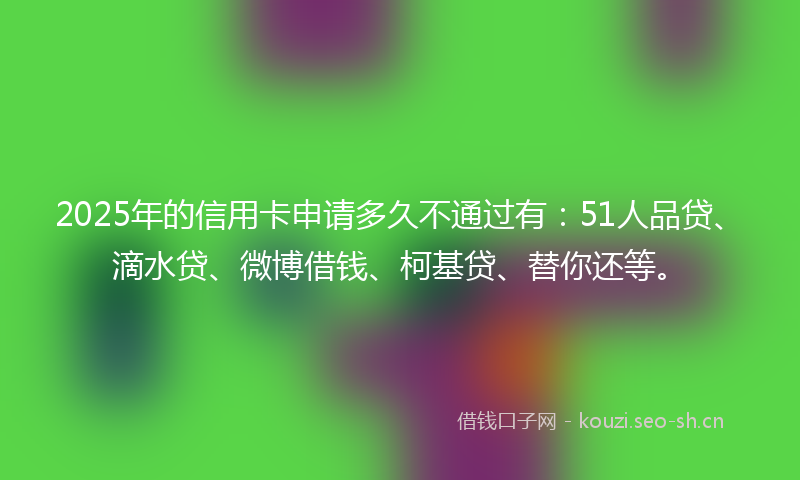 2025年的信用卡申请多久不通过有：51人品贷、滴水贷、微博借钱、柯基贷、替你还等。
