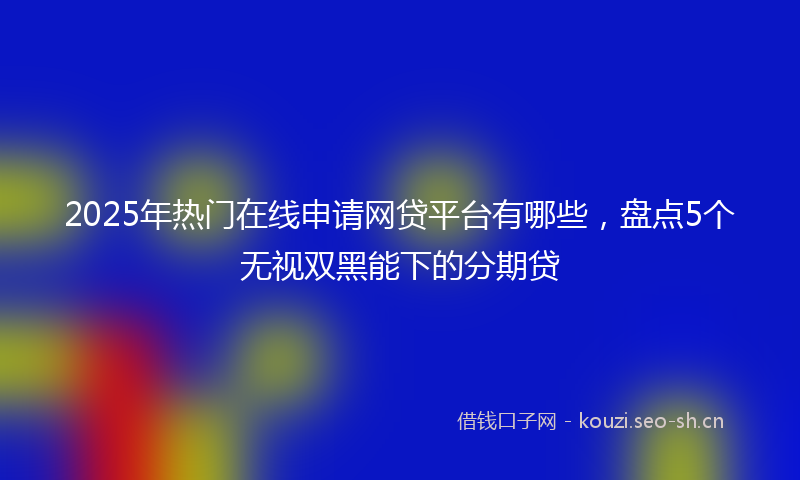 2025年热门在线申请网贷平台有哪些，盘点5个无视双黑能下的分期贷