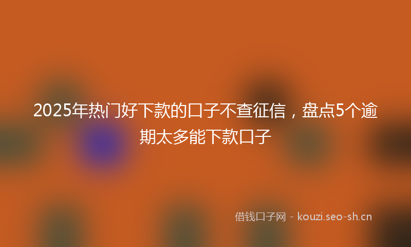 2025年热门好下款的口子不查征信，盘点5个逾期太多能下款口子