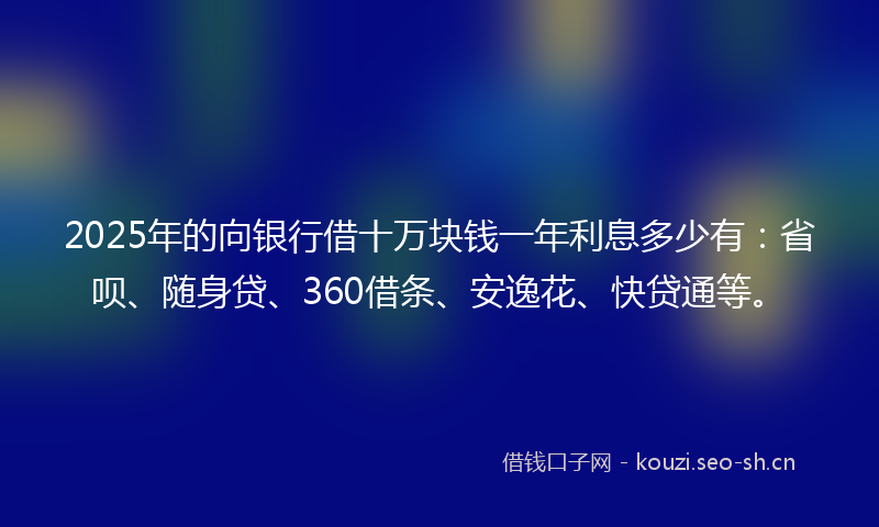 2025年的向银行借十万块钱一年利息多少有：省呗、随身贷、360借条、安逸花、快贷通等。