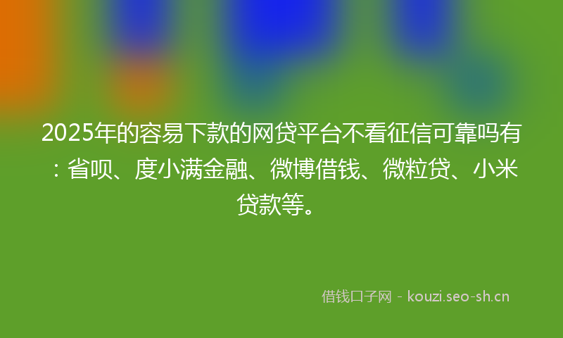 2025年的容易下款的网贷平台不看征信可靠吗有：省呗、度小满金融、微博借钱、微粒贷、小米贷款等。