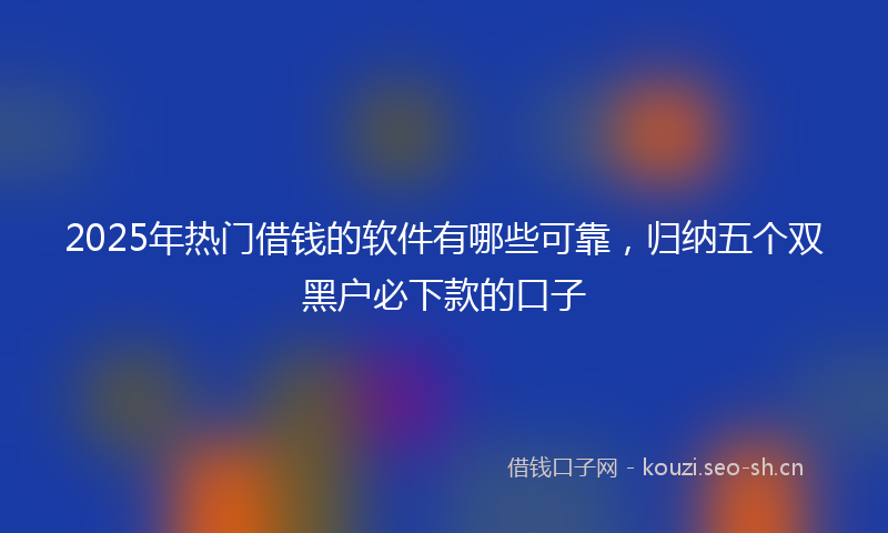 2025年热门借钱的软件有哪些可靠，归纳五个双黑户必下款的口子