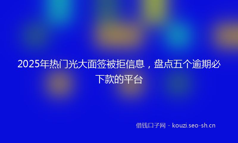 2025年热门光大面签被拒信息，盘点五个逾期必下款的平台
