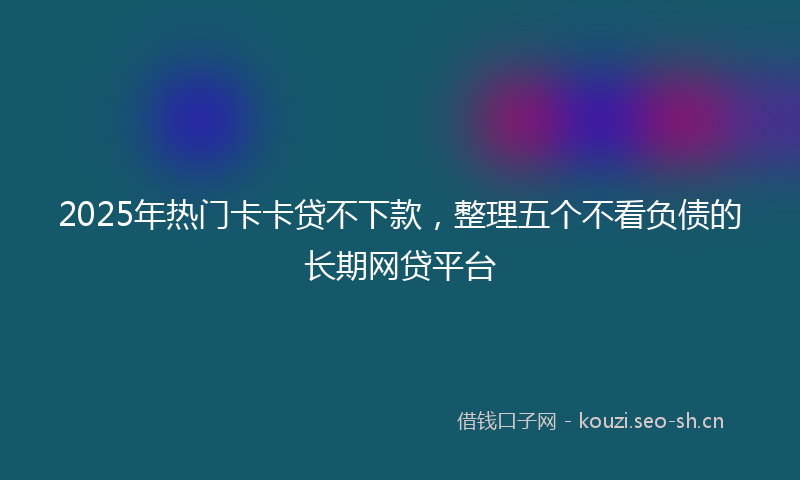 2025年热门卡卡贷不下款，整理五个不看负债的长期网贷平台