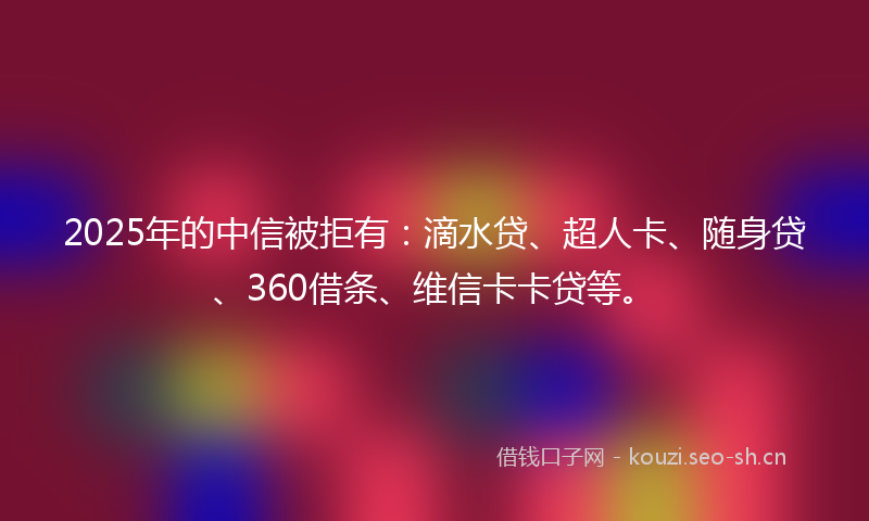2025年的中信被拒有：滴水贷、超人卡、随身贷、360借条、维信卡卡贷等。