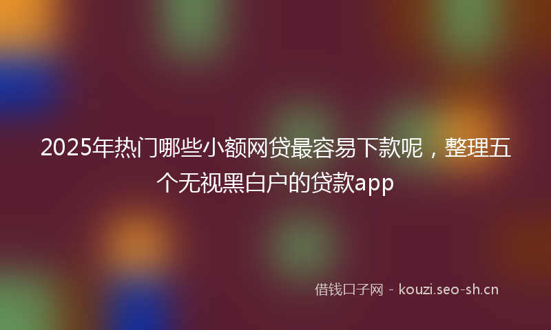 2025年热门哪些小额网贷最容易下款呢，整理五个无视黑白户的贷款app