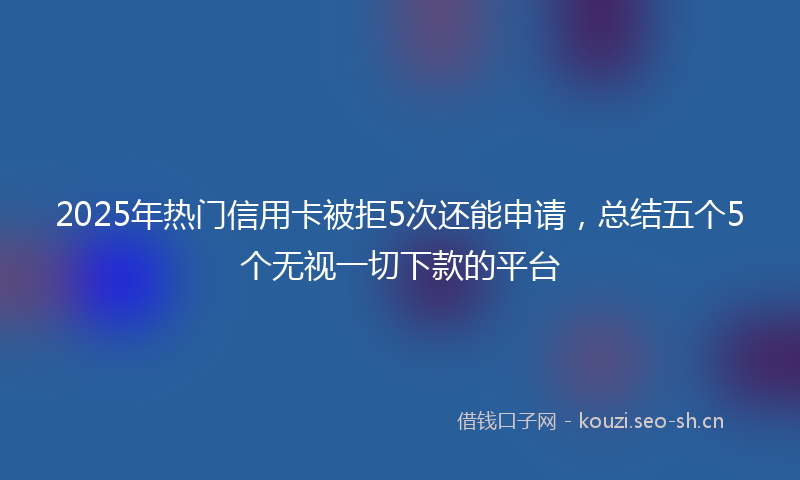 2025年热门信用卡被拒5次还能申请，总结五个5个无视一切下款的平台