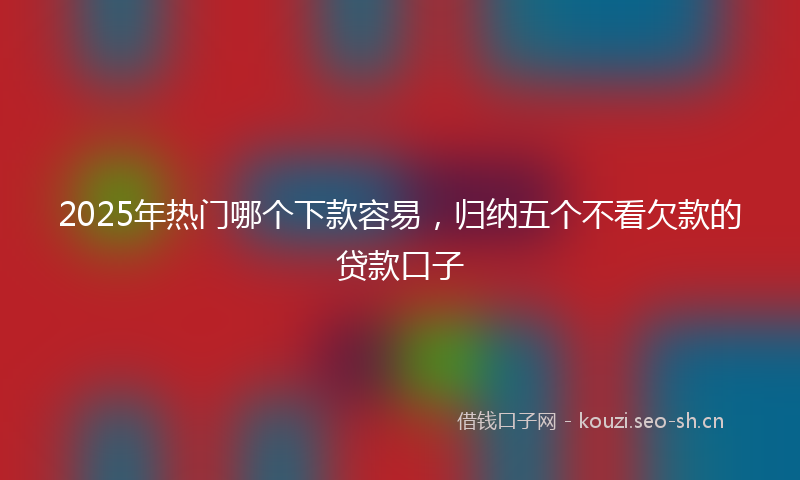 2025年热门哪个下款容易，归纳五个不看欠款的贷款口子
