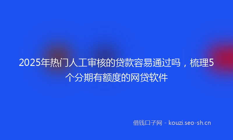 2025年热门人工审核的贷款容易通过吗，梳理5个分期有额度的网贷软件